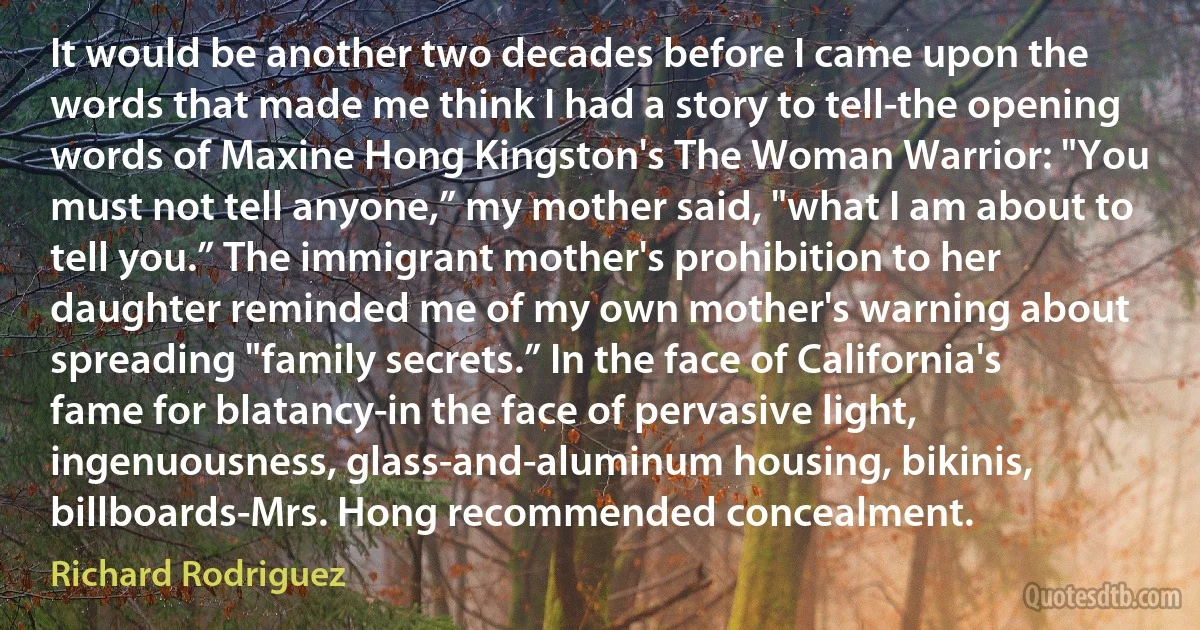 It would be another two decades before I came upon the words that made me think I had a story to tell-the opening words of Maxine Hong Kingston's The Woman Warrior: "You must not tell anyone,” my mother said, "what I am about to tell you.” The immigrant mother's prohibition to her daughter reminded me of my own mother's warning about spreading "family secrets.” In the face of California's fame for blatancy-in the face of pervasive light, ingenuousness, glass-and-aluminum housing, bikinis, billboards-Mrs. Hong recommended concealment. (Richard Rodriguez)