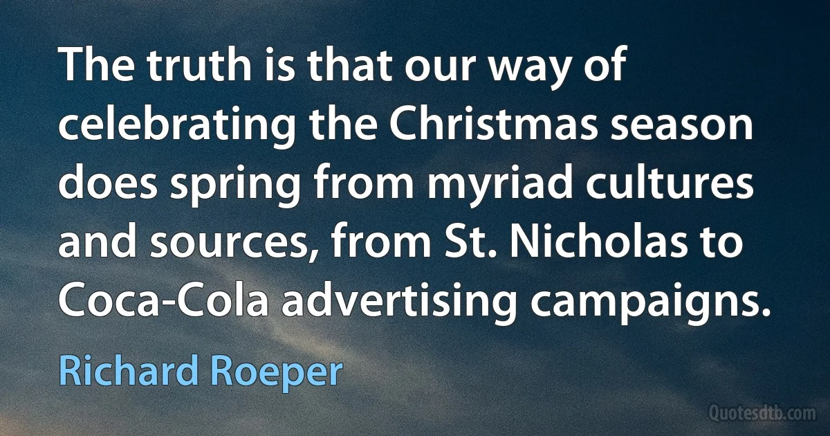 The truth is that our way of celebrating the Christmas season does spring from myriad cultures and sources, from St. Nicholas to Coca-Cola advertising campaigns. (Richard Roeper)