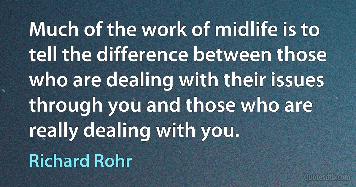 Much of the work of midlife is to tell the difference between those who are dealing with their issues through you and those who are really dealing with you. (Richard Rohr)