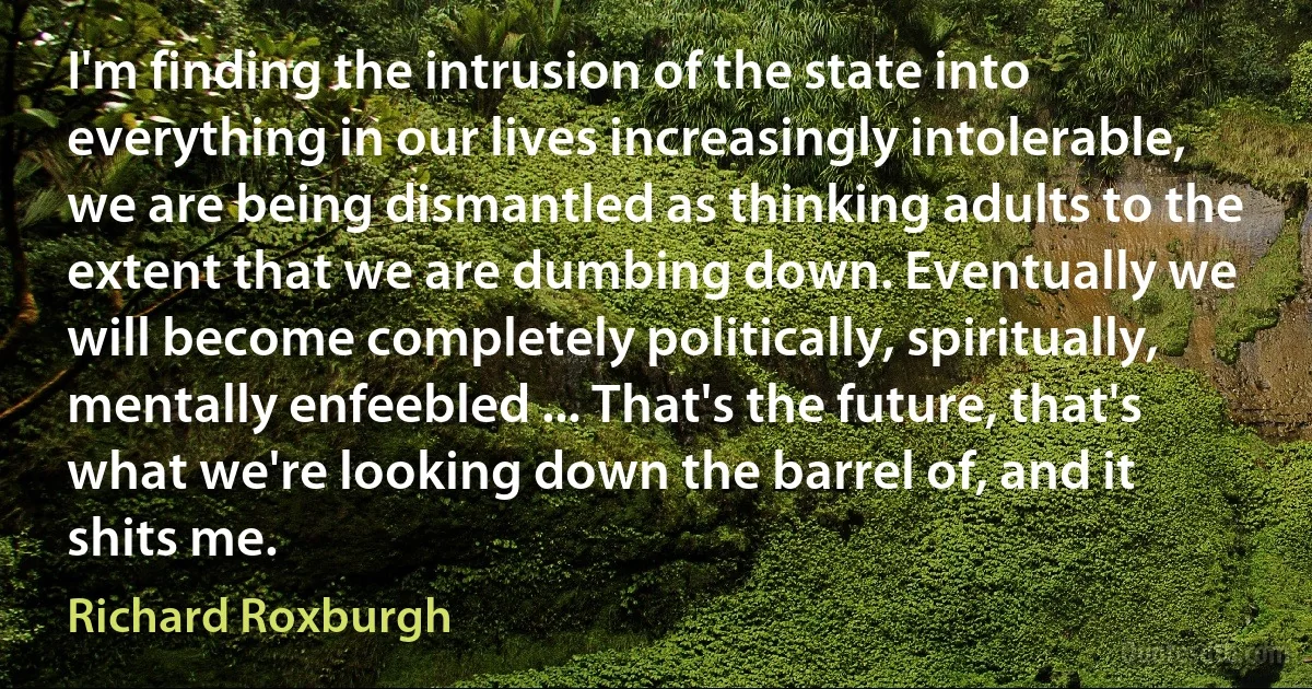 I'm finding the intrusion of the state into everything in our lives increasingly intolerable, we are being dismantled as thinking adults to the extent that we are dumbing down. Eventually we will become completely politically, spiritually, mentally enfeebled ... That's the future, that's what we're looking down the barrel of, and it shits me. (Richard Roxburgh)