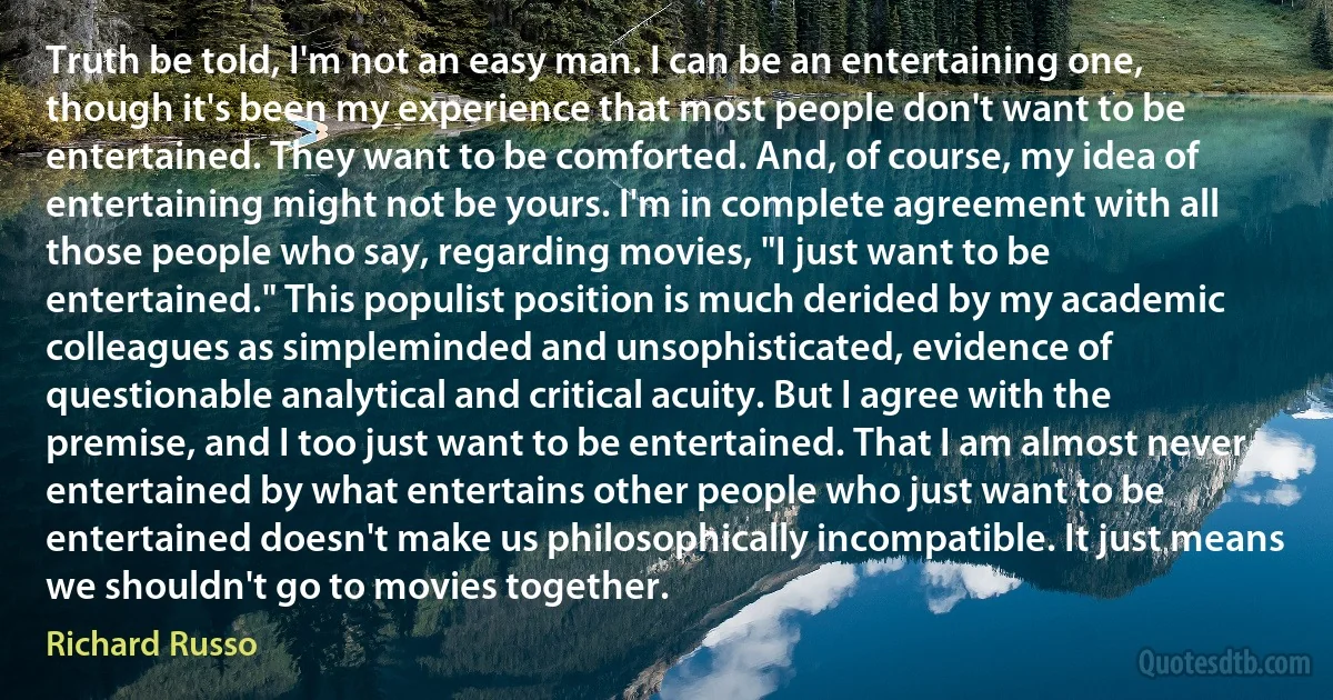 Truth be told, I'm not an easy man. I can be an entertaining one, though it's been my experience that most people don't want to be entertained. They want to be comforted. And, of course, my idea of entertaining might not be yours. I'm in complete agreement with all those people who say, regarding movies, "I just want to be entertained." This populist position is much derided by my academic colleagues as simpleminded and unsophisticated, evidence of questionable analytical and critical acuity. But I agree with the premise, and I too just want to be entertained. That I am almost never entertained by what entertains other people who just want to be entertained doesn't make us philosophically incompatible. It just means we shouldn't go to movies together. (Richard Russo)