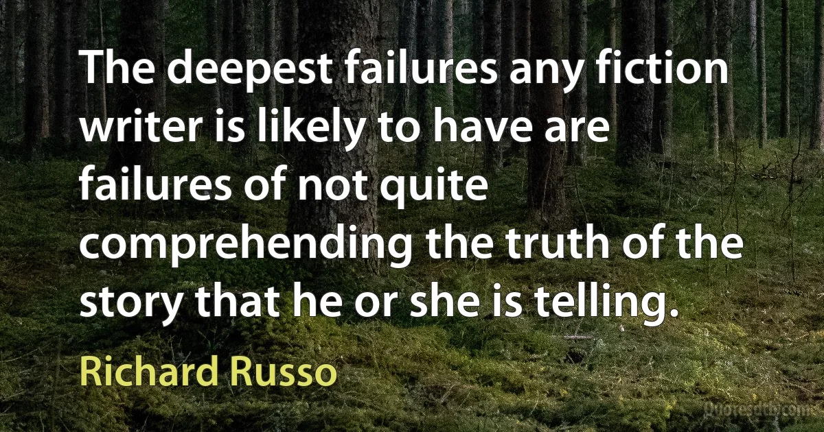 The deepest failures any fiction writer is likely to have are failures of not quite comprehending the truth of the story that he or she is telling. (Richard Russo)