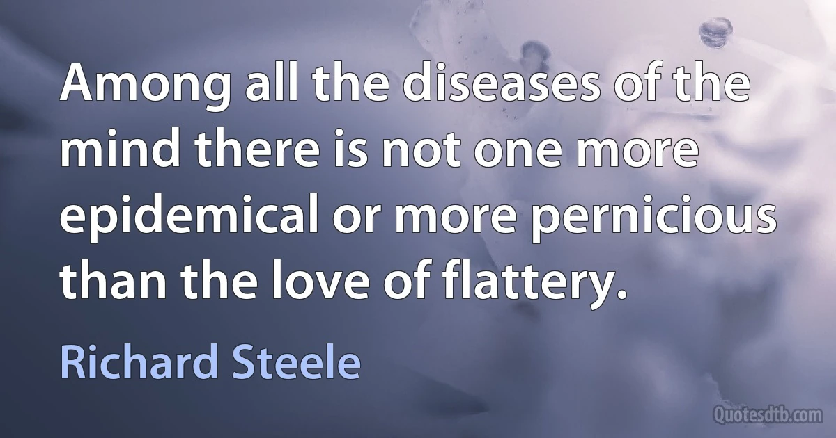 Among all the diseases of the mind there is not one more epidemical or more pernicious than the love of flattery. (Richard Steele)