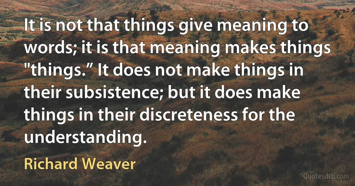 It is not that things give meaning to words; it is that meaning makes things "things.” It does not make things in their subsistence; but it does make things in their discreteness for the understanding. (Richard Weaver)