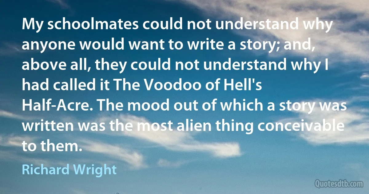 My schoolmates could not understand why anyone would want to write a story; and, above all, they could not understand why I had called it The Voodoo of Hell's Half-Acre. The mood out of which a story was written was the most alien thing conceivable to them. (Richard Wright)