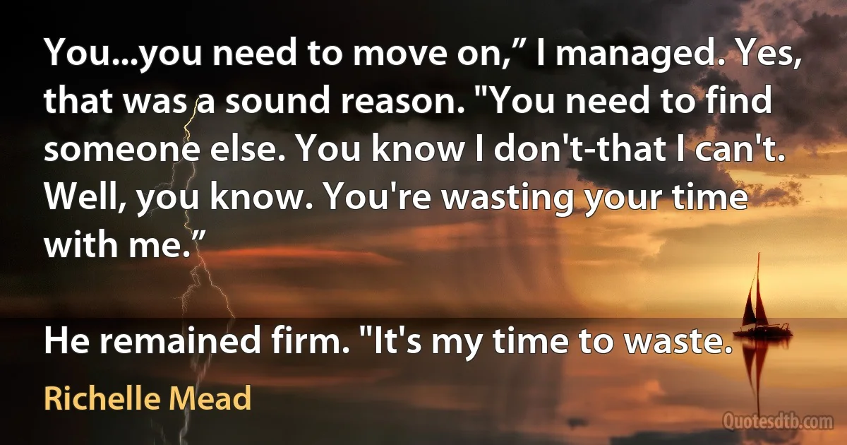 You...you need to move on,” I managed. Yes, that was a sound reason. "You need to find someone else. You know I don't-that I can't. Well, you know. You're wasting your time with me.”

He remained firm. "It's my time to waste. (Richelle Mead)