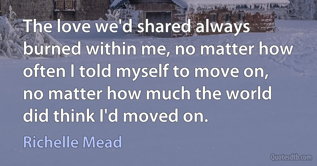 The love we'd shared always burned within me, no matter how often I told myself to move on, no matter how much the world did think I'd moved on. (Richelle Mead)