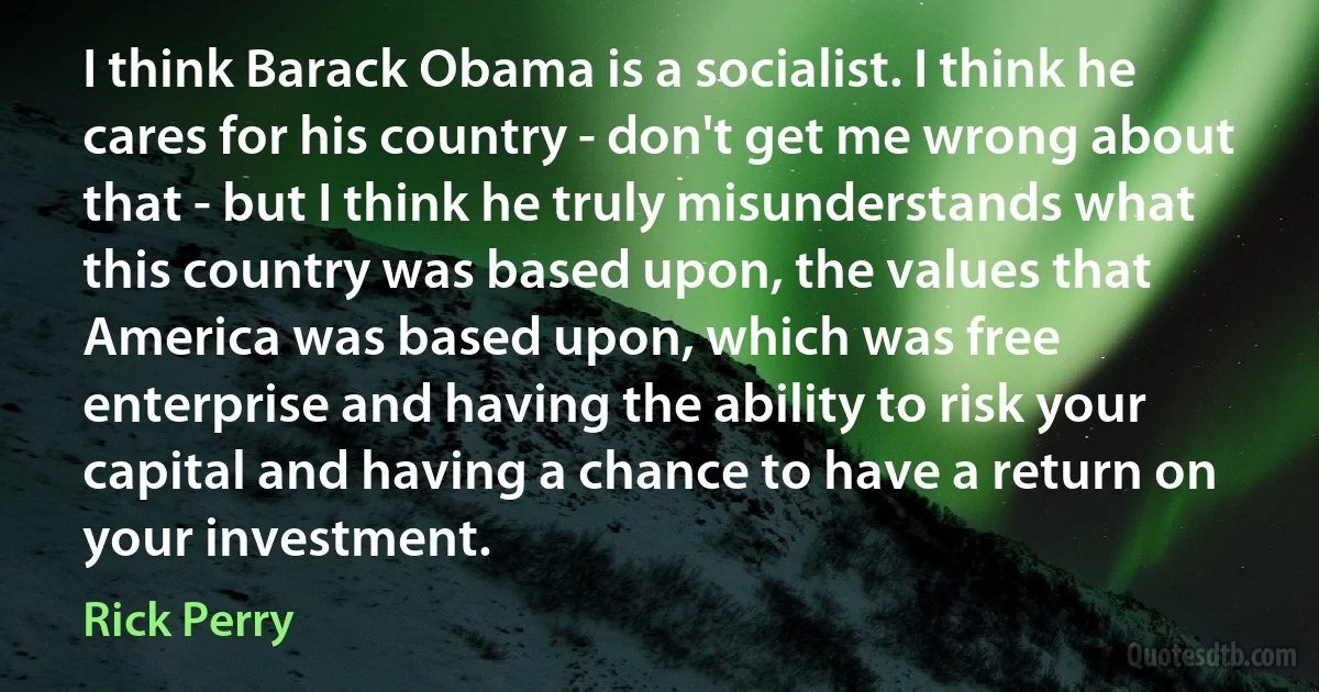 I think Barack Obama is a socialist. I think he cares for his country - don't get me wrong about that - but I think he truly misunderstands what this country was based upon, the values that America was based upon, which was free enterprise and having the ability to risk your capital and having a chance to have a return on your investment. (Rick Perry)