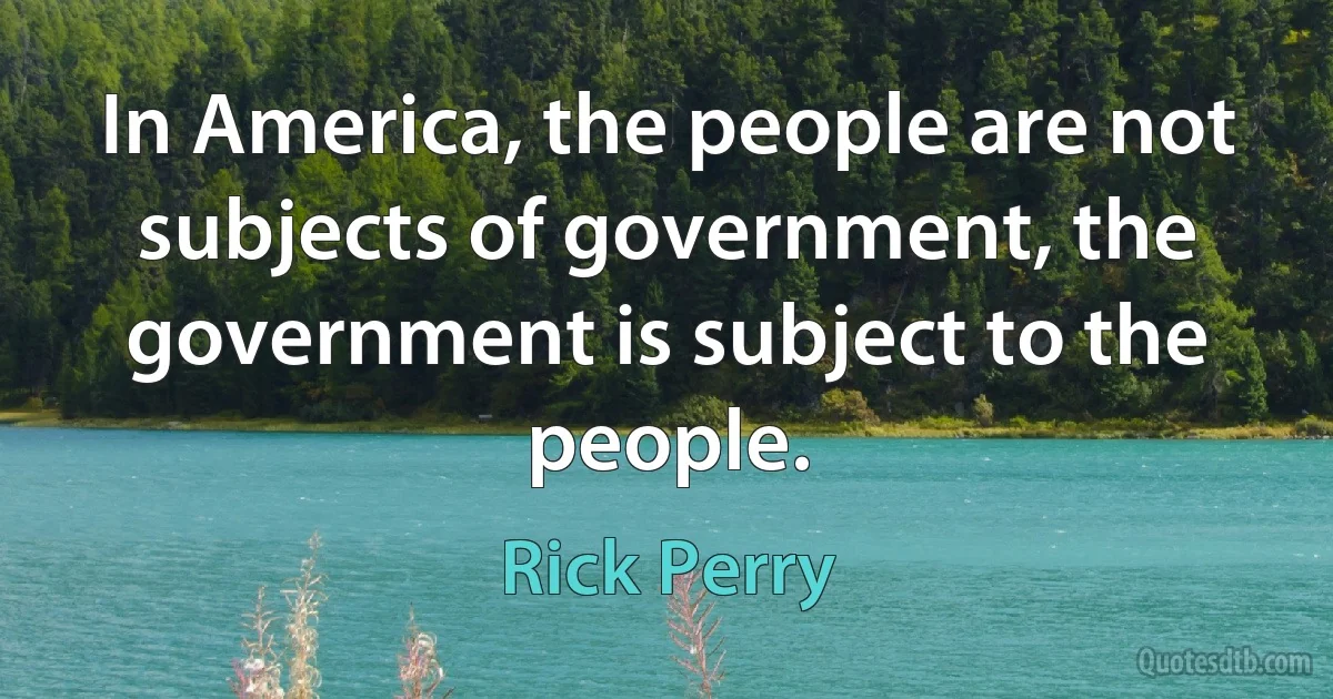 In America, the people are not subjects of government, the government is subject to the people. (Rick Perry)