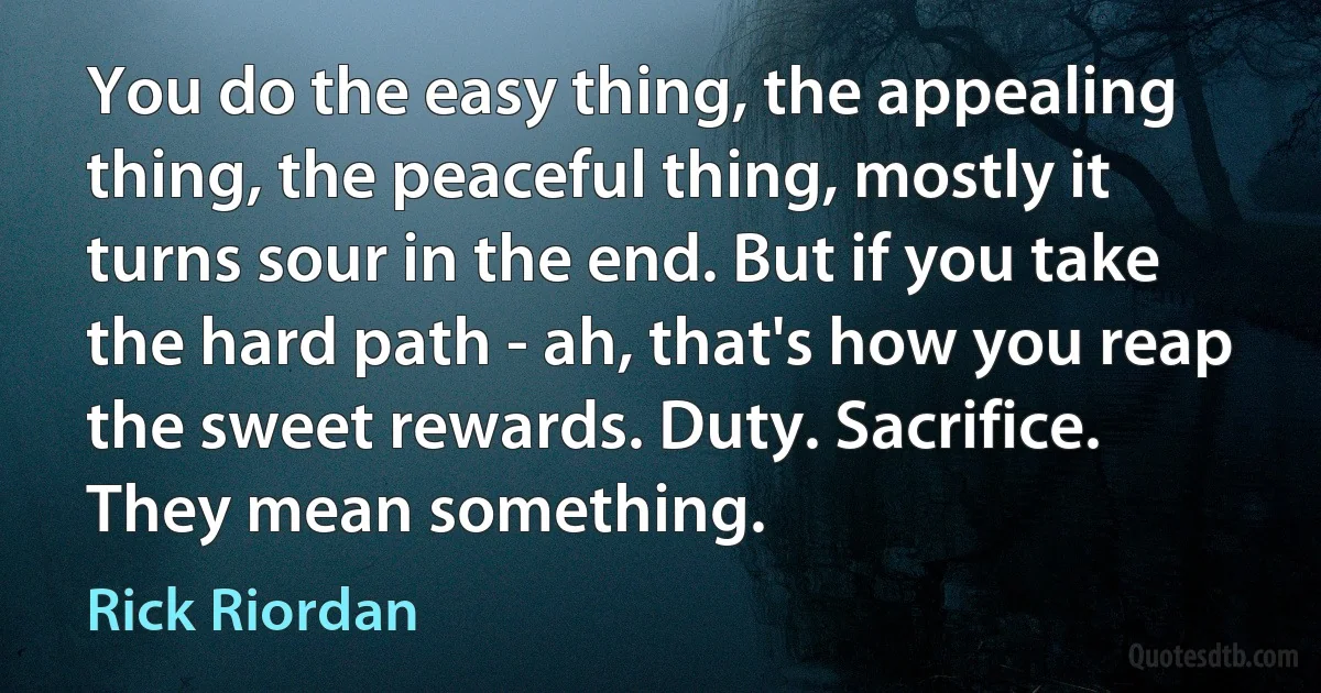 You do the easy thing, the appealing thing, the peaceful thing, mostly it turns sour in the end. But if you take the hard path - ah, that's how you reap the sweet rewards. Duty. Sacrifice. They mean something. (Rick Riordan)