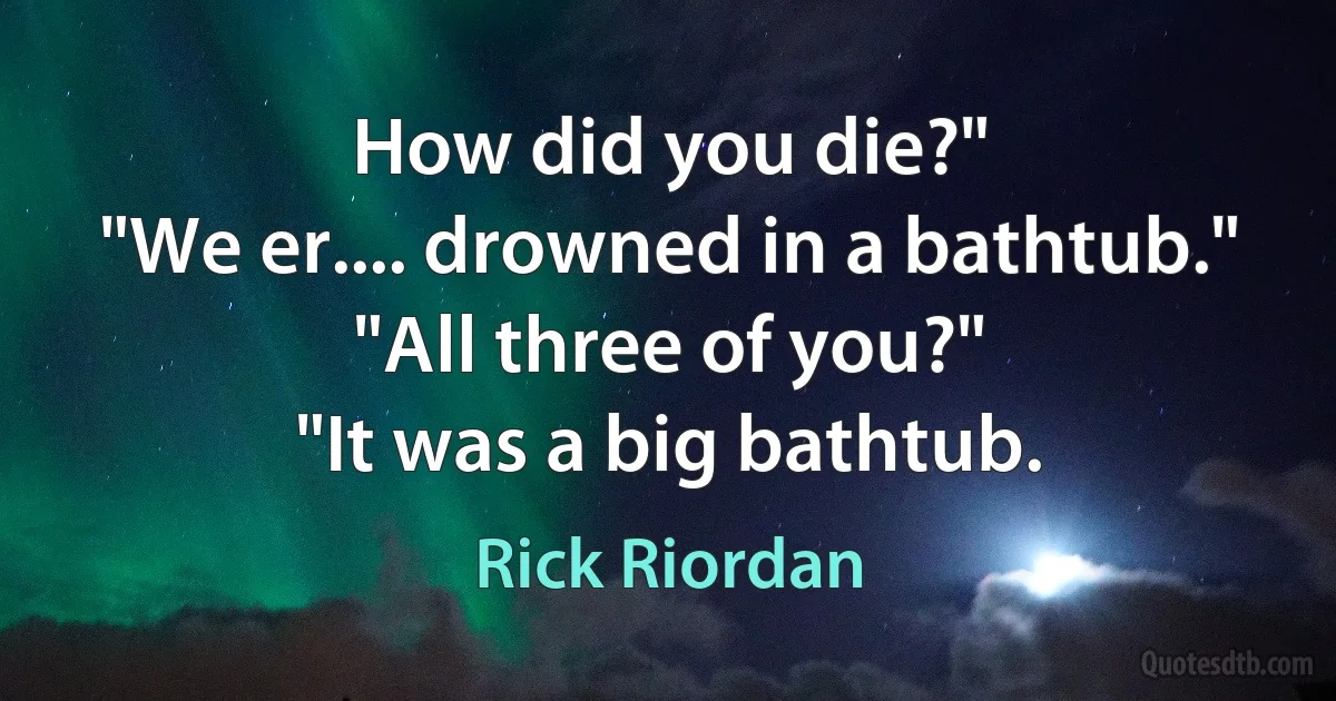 How did you die?"
"We er.... drowned in a bathtub."
"All three of you?"
"It was a big bathtub. (Rick Riordan)