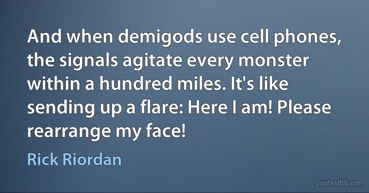 And when demigods use cell phones, the signals agitate every monster within a hundred miles. It's like sending up a flare: Here I am! Please rearrange my face! (Rick Riordan)