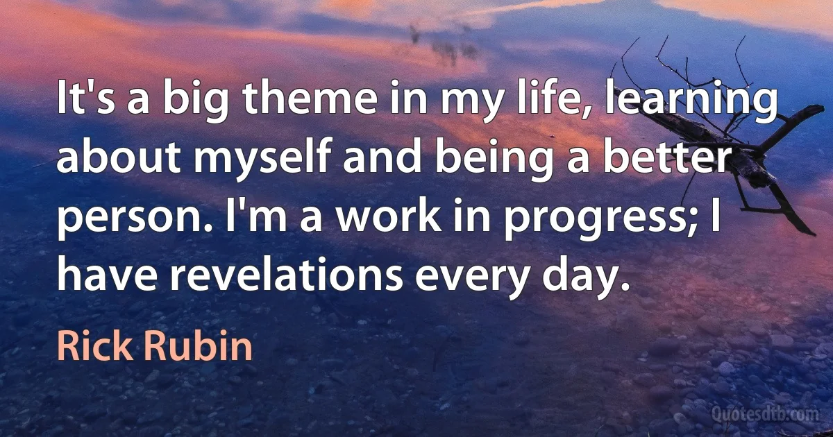 It's a big theme in my life, learning about myself and being a better person. I'm a work in progress; I have revelations every day. (Rick Rubin)