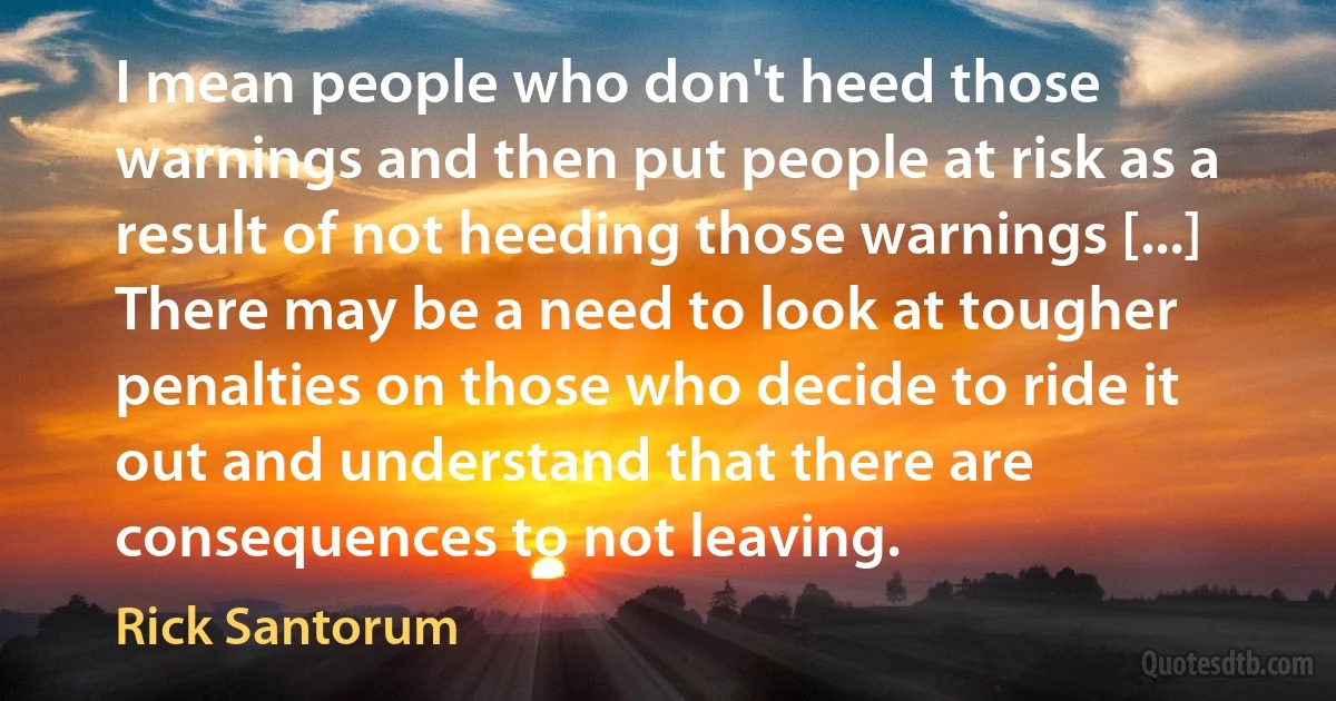 I mean people who don't heed those warnings and then put people at risk as a result of not heeding those warnings [...] There may be a need to look at tougher penalties on those who decide to ride it out and understand that there are consequences to not leaving. (Rick Santorum)