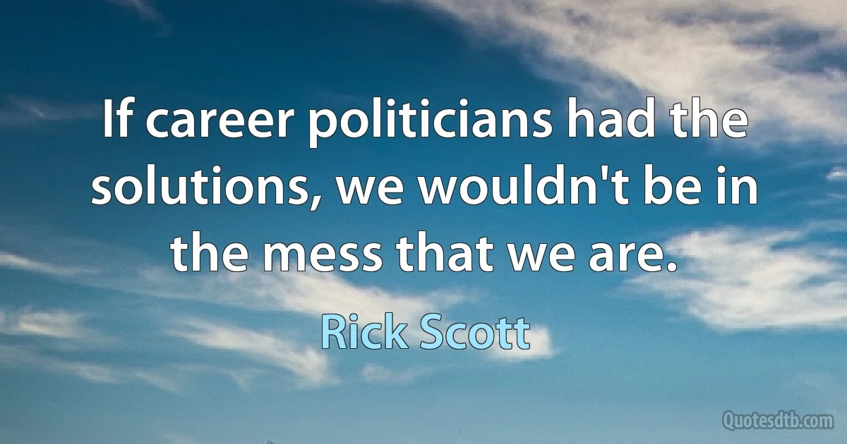 If career politicians had the solutions, we wouldn't be in the mess that we are. (Rick Scott)