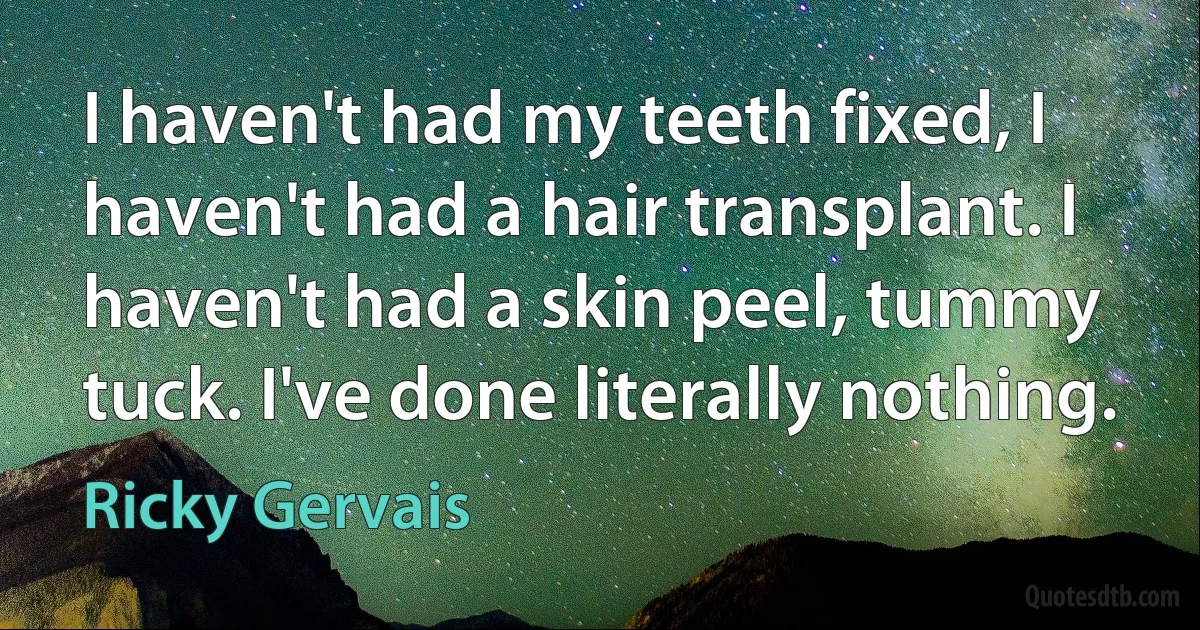 I haven't had my teeth fixed, I haven't had a hair transplant. I haven't had a skin peel, tummy tuck. I've done literally nothing. (Ricky Gervais)