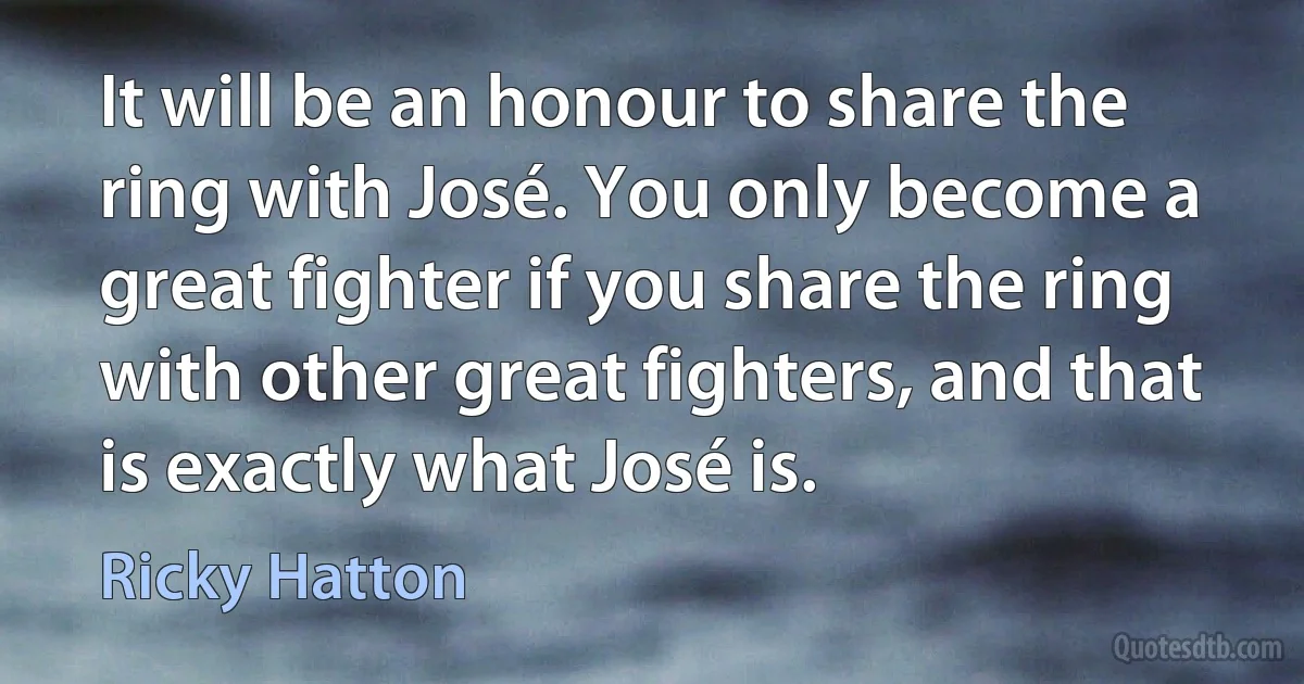 It will be an honour to share the ring with José. You only become a great fighter if you share the ring with other great fighters, and that is exactly what José is. (Ricky Hatton)