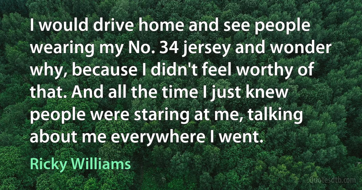 I would drive home and see people wearing my No. 34 jersey and wonder why, because I didn't feel worthy of that. And all the time I just knew people were staring at me, talking about me everywhere I went. (Ricky Williams)