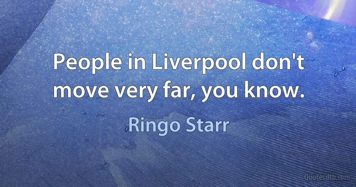 People in Liverpool don't move very far, you know. (Ringo Starr)