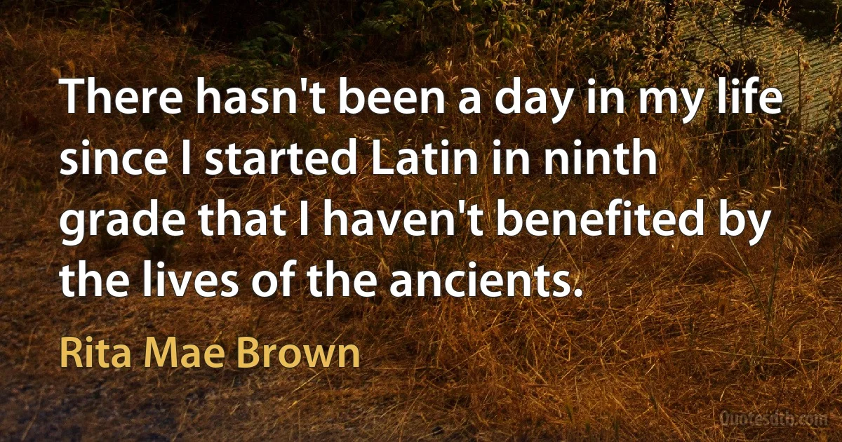 There hasn't been a day in my life since I started Latin in ninth grade that I haven't benefited by the lives of the ancients. (Rita Mae Brown)