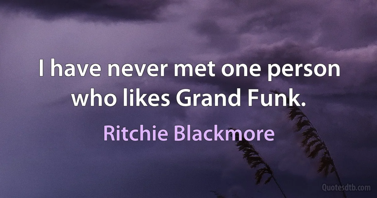 I have never met one person who likes Grand Funk. (Ritchie Blackmore)