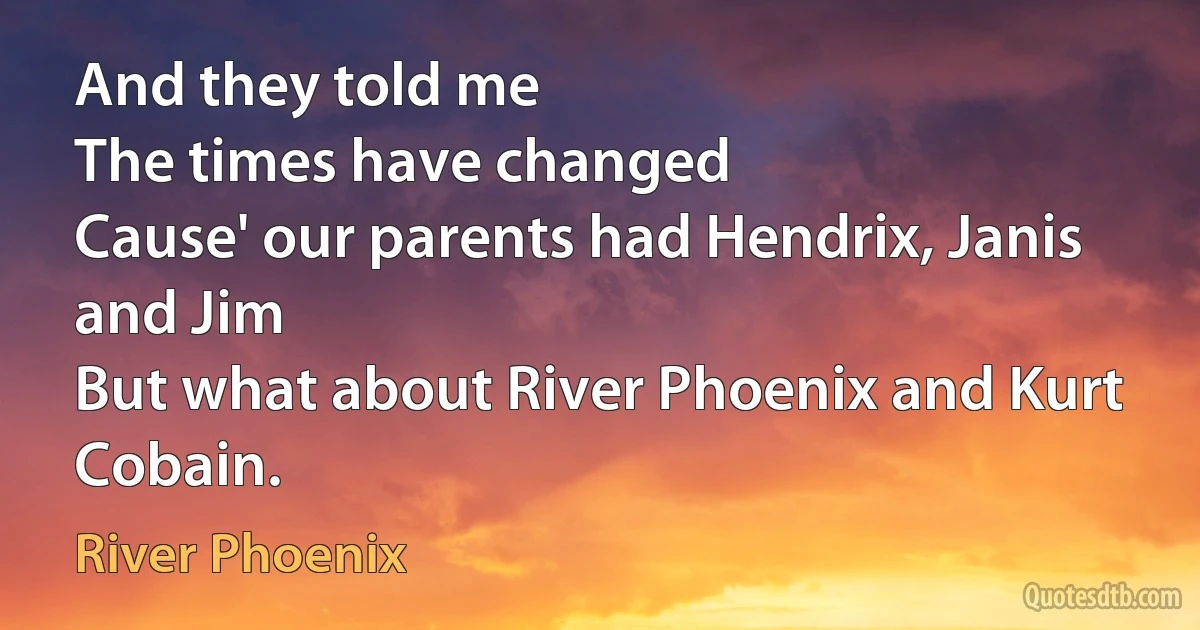 And they told me
The times have changed
Cause' our parents had Hendrix, Janis and Jim
But what about River Phoenix and Kurt Cobain. (River Phoenix)