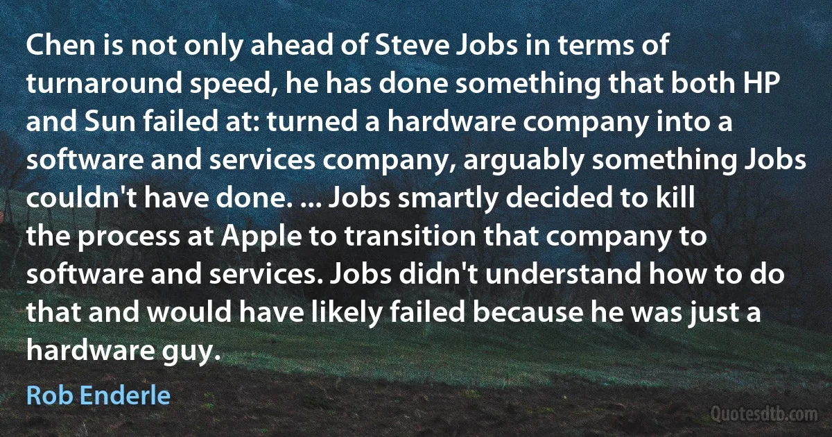 Chen is not only ahead of Steve Jobs in terms of turnaround speed, he has done something that both HP and Sun failed at: turned a hardware company into a software and services company, arguably something Jobs couldn't have done. ... Jobs smartly decided to kill the process at Apple to transition that company to software and services. Jobs didn't understand how to do that and would have likely failed because he was just a hardware guy. (Rob Enderle)