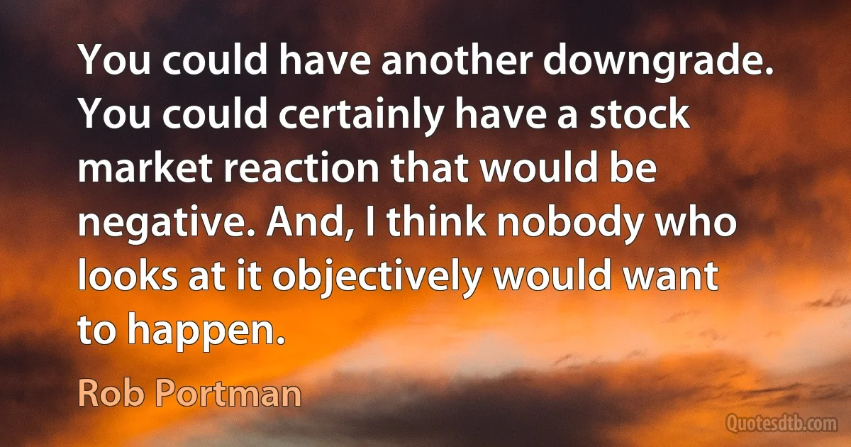 You could have another downgrade. You could certainly have a stock market reaction that would be negative. And, I think nobody who looks at it objectively would want to happen. (Rob Portman)