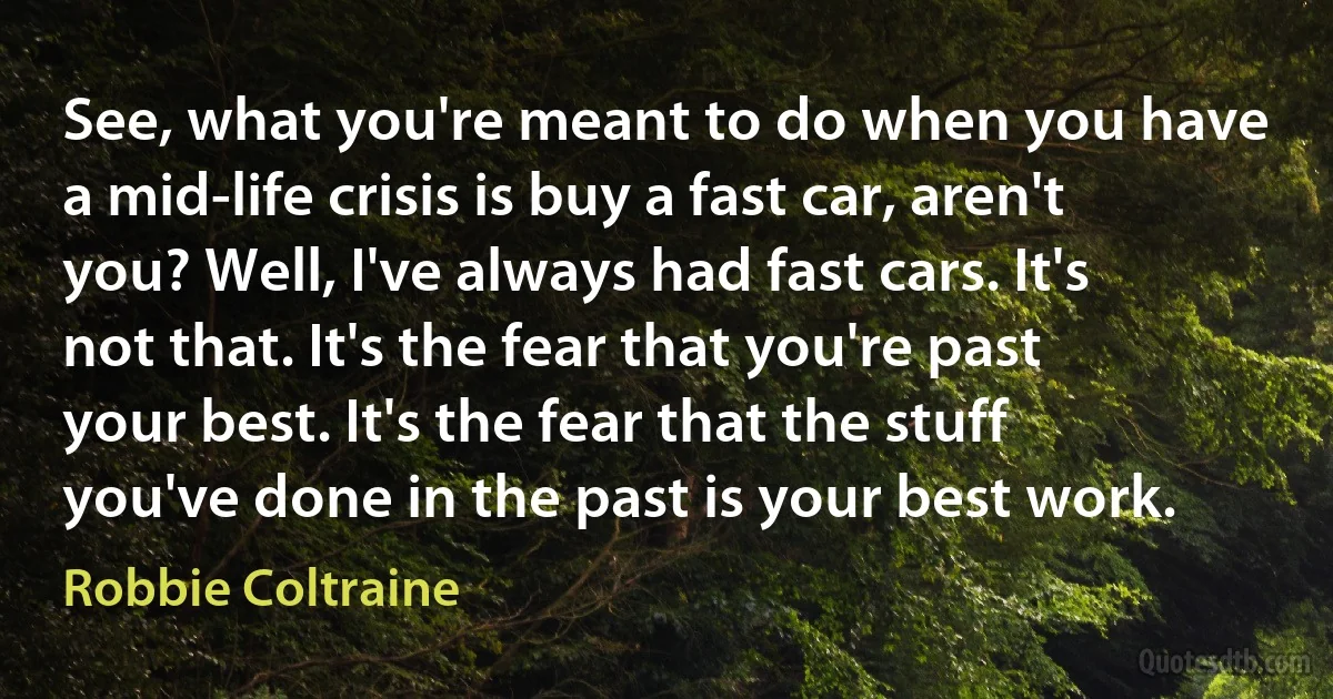 See, what you're meant to do when you have a mid-life crisis is buy a fast car, aren't you? Well, I've always had fast cars. It's not that. It's the fear that you're past your best. It's the fear that the stuff you've done in the past is your best work. (Robbie Coltraine)