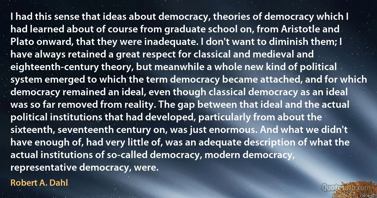 I had this sense that ideas about democracy, theories of democracy which I had learned about of course from graduate school on, from Aristotle and Plato onward, that they were inadequate. I don't want to diminish them; I have always retained a great respect for classical and medieval and eighteenth-century theory, but meanwhile a whole new kind of political system emerged to which the term democracy became attached, and for which democracy remained an ideal, even though classical democracy as an ideal was so far removed from reality. The gap between that ideal and the actual political institutions that had developed, particularly from about the sixteenth, seventeenth century on, was just enormous. And what we didn't have enough of, had very little of, was an adequate description of what the actual institutions of so-called democracy, modern democracy, representative democracy, were. (Robert A. Dahl)