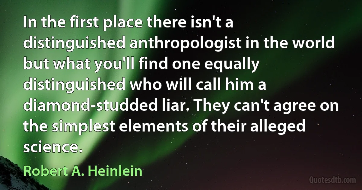 In the first place there isn't a distinguished anthropologist in the world but what you'll find one equally distinguished who will call him a diamond-studded liar. They can't agree on the simplest elements of their alleged science. (Robert A. Heinlein)