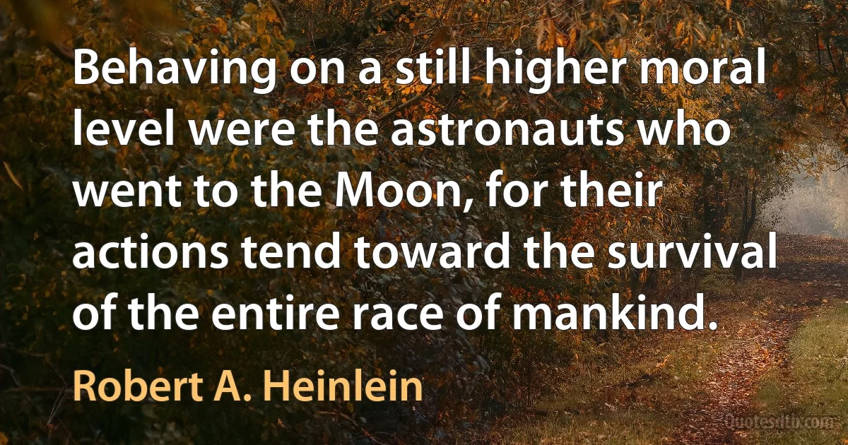 Behaving on a still higher moral level were the astronauts who went to the Moon, for their actions tend toward the survival of the entire race of mankind. (Robert A. Heinlein)