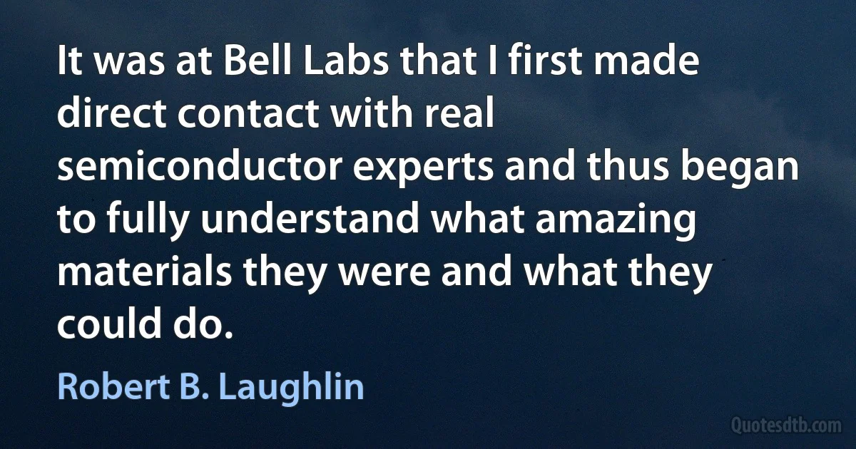 It was at Bell Labs that I first made direct contact with real semiconductor experts and thus began to fully understand what amazing materials they were and what they could do. (Robert B. Laughlin)