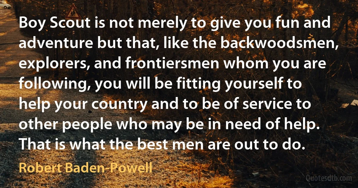 Boy Scout is not merely to give you fun and adventure but that, like the backwoodsmen, explorers, and frontiersmen whom you are following, you will be fitting yourself to help your country and to be of service to other people who may be in need of help. That is what the best men are out to do. (Robert Baden-Powell)