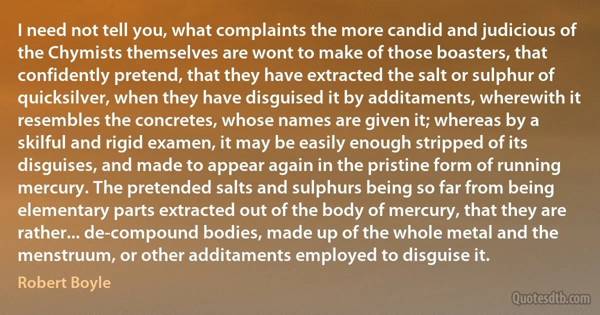 I need not tell you, what complaints the more candid and judicious of the Chymists themselves are wont to make of those boasters, that confidently pretend, that they have extracted the salt or sulphur of quicksilver, when they have disguised it by additaments, wherewith it resembles the concretes, whose names are given it; whereas by a skilful and rigid examen, it may be easily enough stripped of its disguises, and made to appear again in the pristine form of running mercury. The pretended salts and sulphurs being so far from being elementary parts extracted out of the body of mercury, that they are rather... de-compound bodies, made up of the whole metal and the menstruum, or other additaments employed to disguise it. (Robert Boyle)