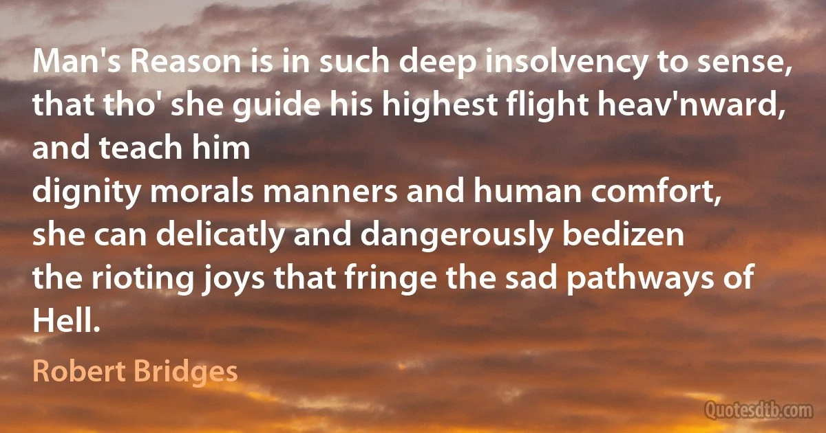 Man's Reason is in such deep insolvency to sense,
that tho' she guide his highest flight heav'nward, and teach him
dignity morals manners and human comfort,
she can delicatly and dangerously bedizen
the rioting joys that fringe the sad pathways of Hell. (Robert Bridges)