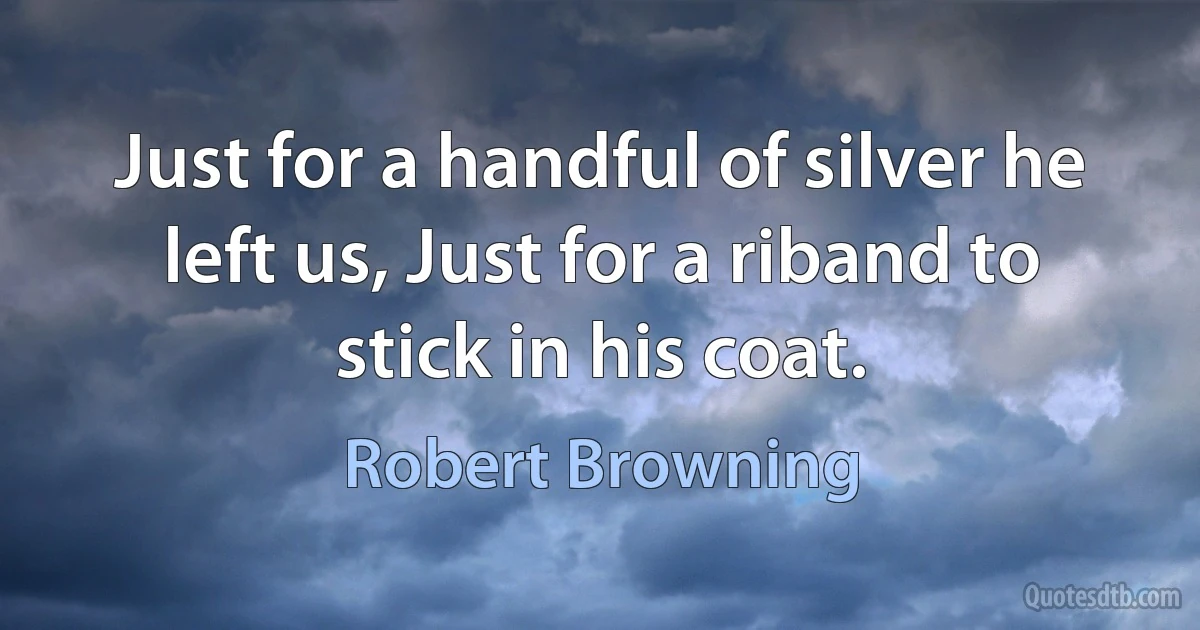 Just for a handful of silver he left us, Just for a riband to stick in his coat. (Robert Browning)