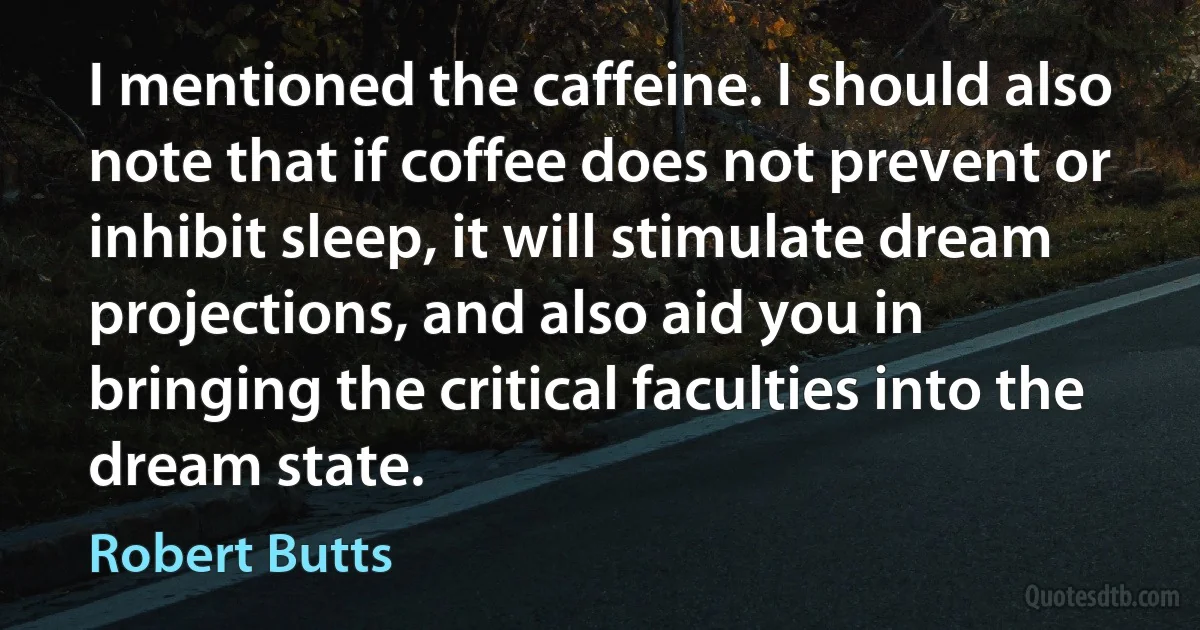 I mentioned the caffeine. I should also note that if coffee does not prevent or inhibit sleep, it will stimulate dream projections, and also aid you in bringing the critical faculties into the dream state. (Robert Butts)