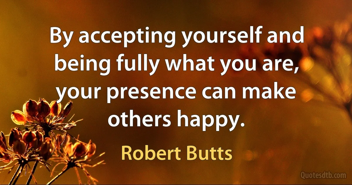 By accepting yourself and being fully what you are, your presence can make others happy. (Robert Butts)