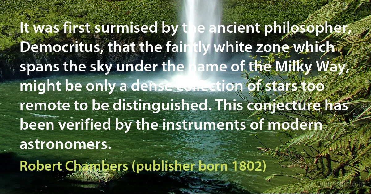 It was first surmised by the ancient philosopher, Democritus, that the faintly white zone which spans the sky under the name of the Milky Way, might be only a dense collection of stars too remote to be distinguished. This conjecture has been verified by the instruments of modern astronomers. (Robert Chambers (publisher born 1802))