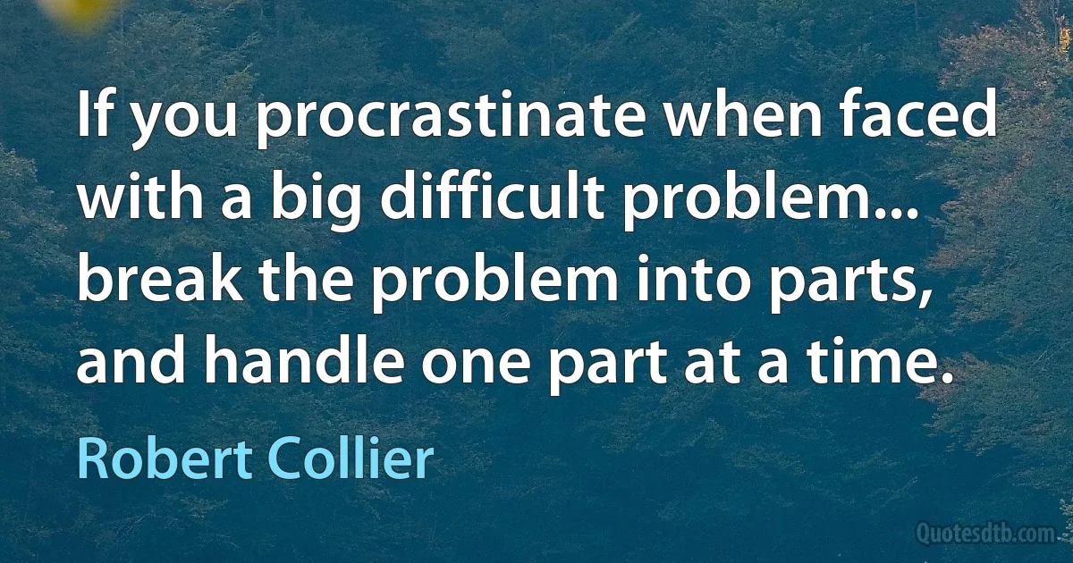 If you procrastinate when faced with a big difficult problem... break the problem into parts, and handle one part at a time. (Robert Collier)