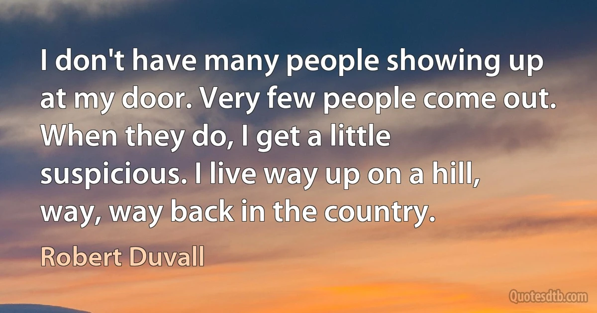 I don't have many people showing up at my door. Very few people come out. When they do, I get a little suspicious. I live way up on a hill, way, way back in the country. (Robert Duvall)