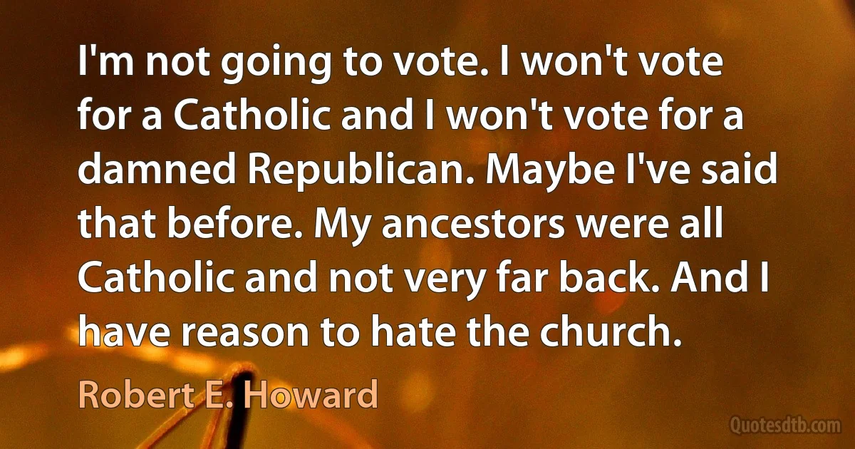 I'm not going to vote. I won't vote for a Catholic and I won't vote for a damned Republican. Maybe I've said that before. My ancestors were all Catholic and not very far back. And I have reason to hate the church. (Robert E. Howard)