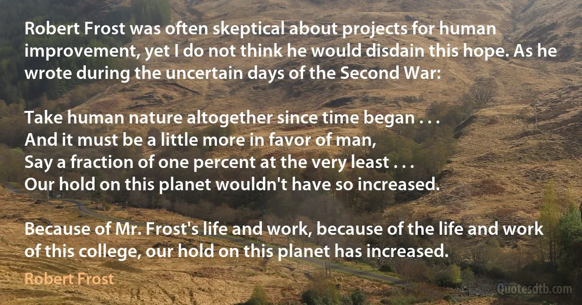 Robert Frost was often skeptical about projects for human improvement, yet I do not think he would disdain this hope. As he wrote during the uncertain days of the Second War:

Take human nature altogether since time began . . .
And it must be a little more in favor of man,
Say a fraction of one percent at the very least . . .
Our hold on this planet wouldn't have so increased.

Because of Mr. Frost's life and work, because of the life and work of this college, our hold on this planet has increased. (Robert Frost)