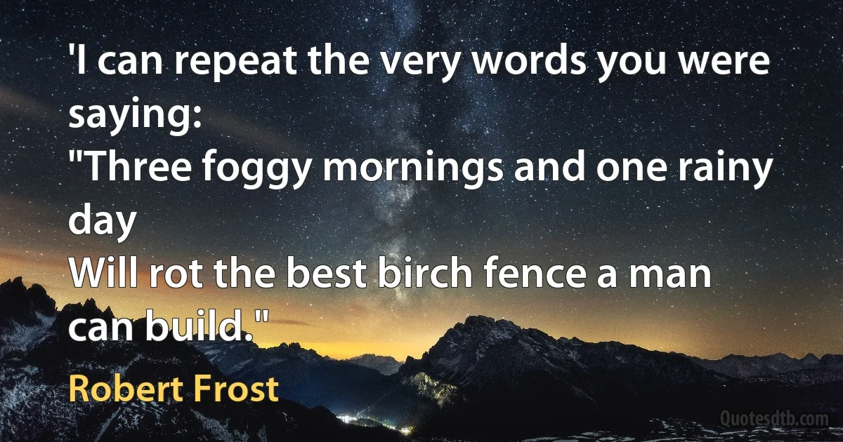 'I can repeat the very words you were saying:
"Three foggy mornings and one rainy day
Will rot the best birch fence a man can build." (Robert Frost)