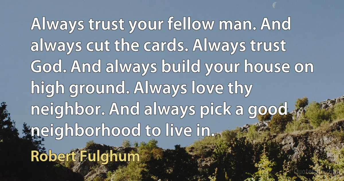 Always trust your fellow man. And always cut the cards. Always trust God. And always build your house on high ground. Always love thy neighbor. And always pick a good neighborhood to live in. (Robert Fulghum)