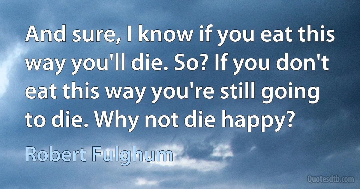 And sure, I know if you eat this way you'll die. So? If you don't eat this way you're still going to die. Why not die happy? (Robert Fulghum)