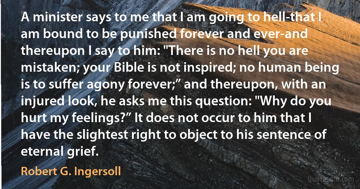 A minister says to me that I am going to hell-that I am bound to be punished forever and ever-and thereupon I say to him: "There is no hell you are mistaken; your Bible is not inspired; no human being is to suffer agony forever;” and thereupon, with an injured look, he asks me this question: "Why do you hurt my feelings?” It does not occur to him that I have the slightest right to object to his sentence of eternal grief. (Robert G. Ingersoll)