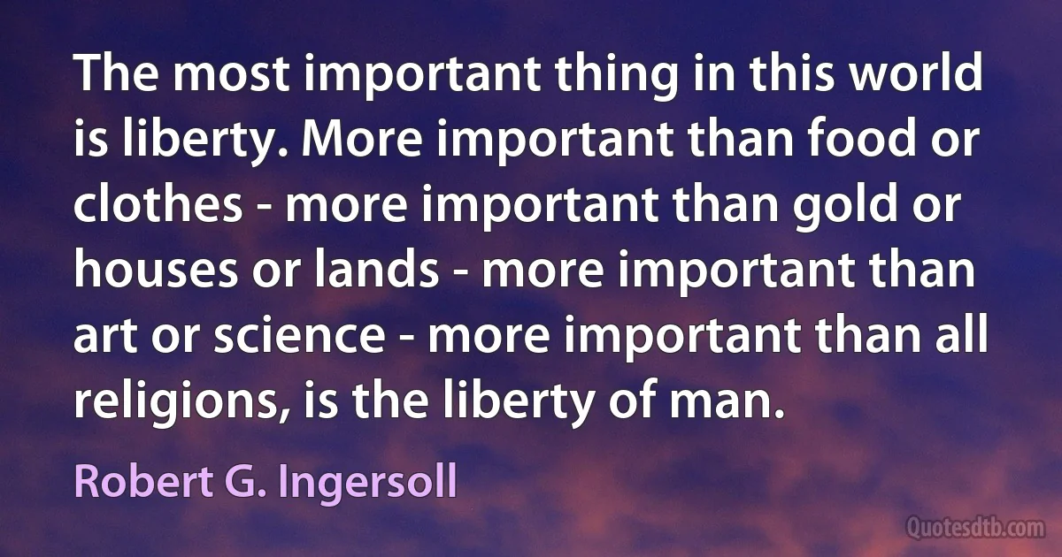 The most important thing in this world is liberty. More important than food or clothes - more important than gold or houses or lands - more important than art or science - more important than all religions, is the liberty of man. (Robert G. Ingersoll)