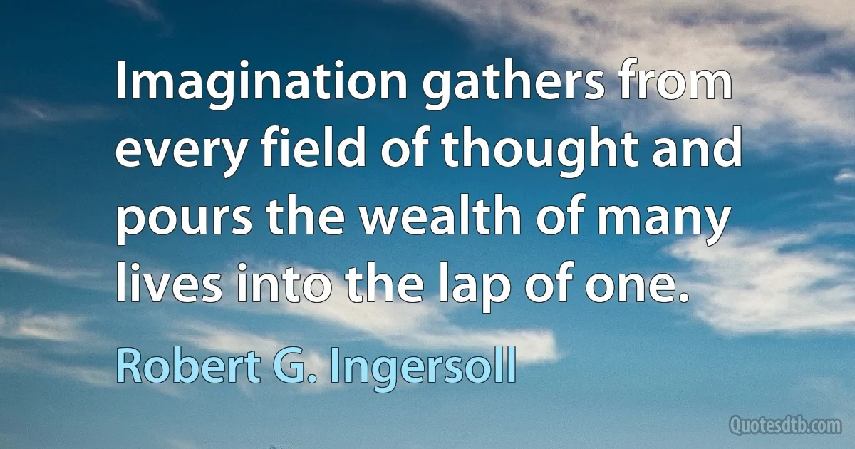 Imagination gathers from every field of thought and pours the wealth of many lives into the lap of one. (Robert G. Ingersoll)